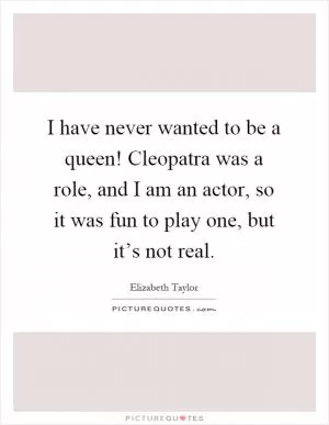 I have never wanted to be a queen! Cleopatra was a role, and I am an actor, so it was fun to play one, but it’s not real Picture Quote #1