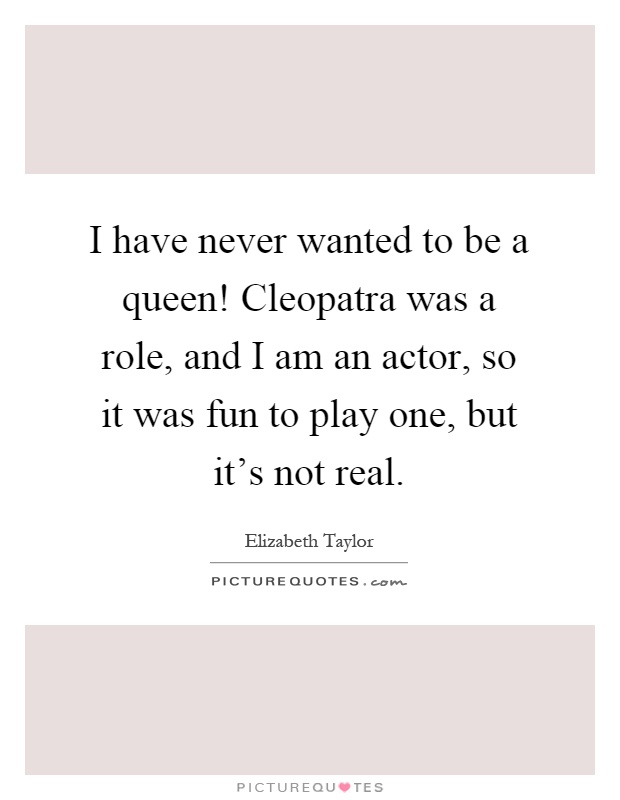 I have never wanted to be a queen! Cleopatra was a role, and I am an actor, so it was fun to play one, but it's not real Picture Quote #1