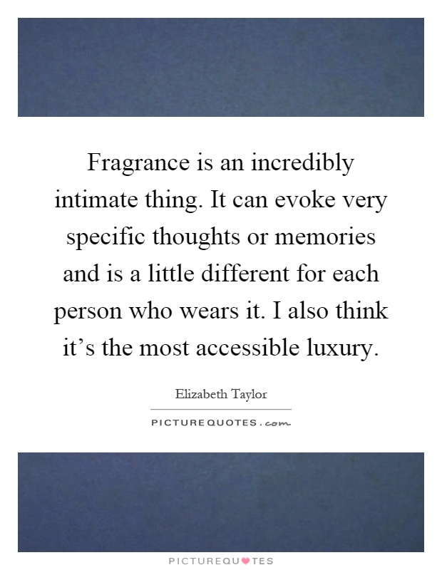 Fragrance is an incredibly intimate thing. It can evoke very specific thoughts or memories and is a little different for each person who wears it. I also think it's the most accessible luxury Picture Quote #1