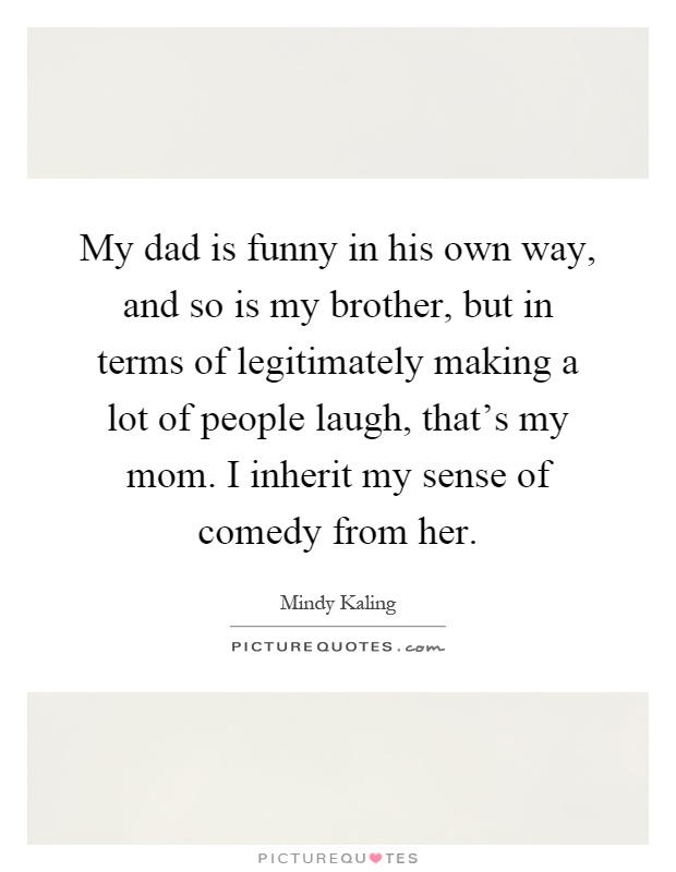 My dad is funny in his own way, and so is my brother, but in terms of legitimately making a lot of people laugh, that's my mom. I inherit my sense of comedy from her Picture Quote #1