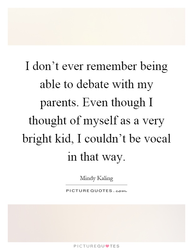 I don't ever remember being able to debate with my parents. Even though I thought of myself as a very bright kid, I couldn't be vocal in that way Picture Quote #1