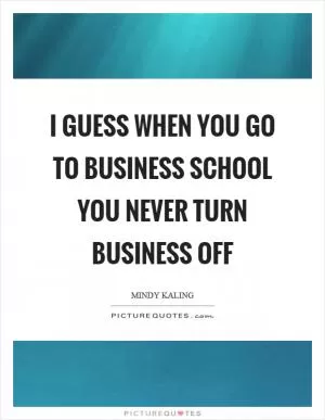 I guess when you go to business school you never turn business off Picture Quote #1
