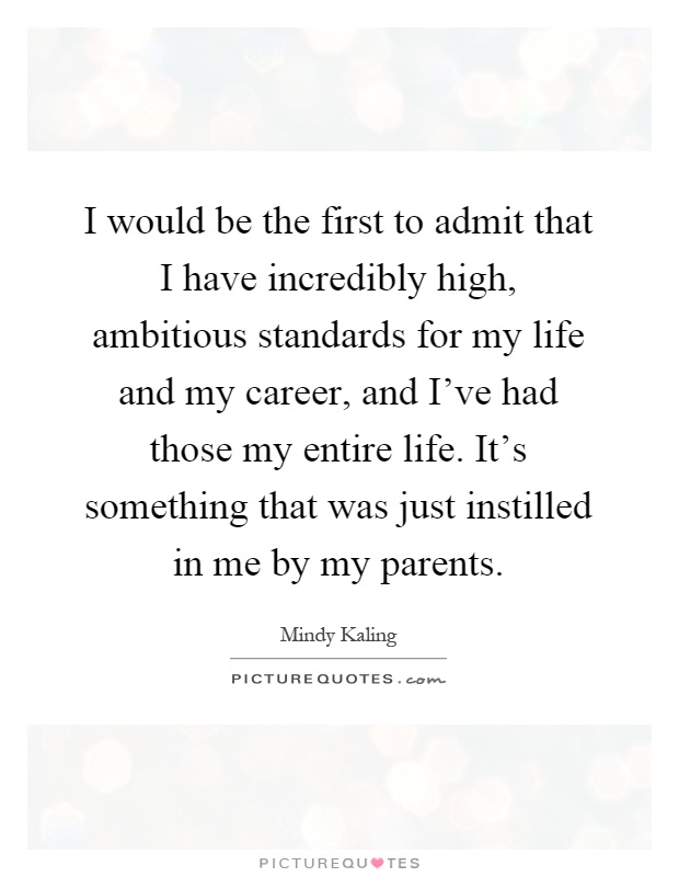 I would be the first to admit that I have incredibly high, ambitious standards for my life and my career, and I've had those my entire life. It's something that was just instilled in me by my parents Picture Quote #1