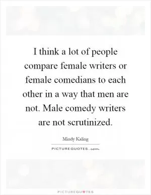 I think a lot of people compare female writers or female comedians to each other in a way that men are not. Male comedy writers are not scrutinized Picture Quote #1