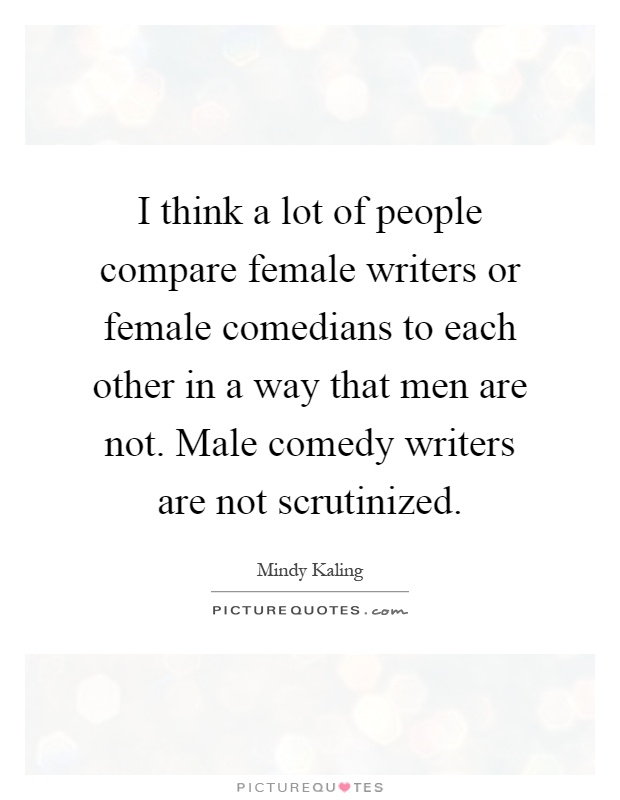 I think a lot of people compare female writers or female comedians to each other in a way that men are not. Male comedy writers are not scrutinized Picture Quote #1
