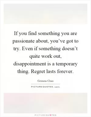 If you find something you are passionate about, you’ve got to try. Even if something doesn’t quite work out, disappointment is a temporary thing. Regret lasts forever Picture Quote #1
