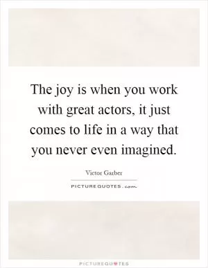 The joy is when you work with great actors, it just comes to life in a way that you never even imagined Picture Quote #1