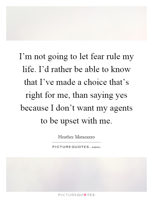 I'm not going to let fear rule my life. I'd rather be able to know that I've made a choice that's right for me, than saying yes because I don't want my agents to be upset with me Picture Quote #1