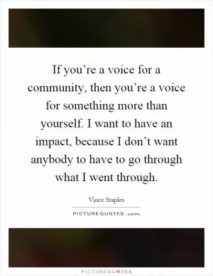 If you’re a voice for a community, then you’re a voice for something more than yourself. I want to have an impact, because I don’t want anybody to have to go through what I went through Picture Quote #1