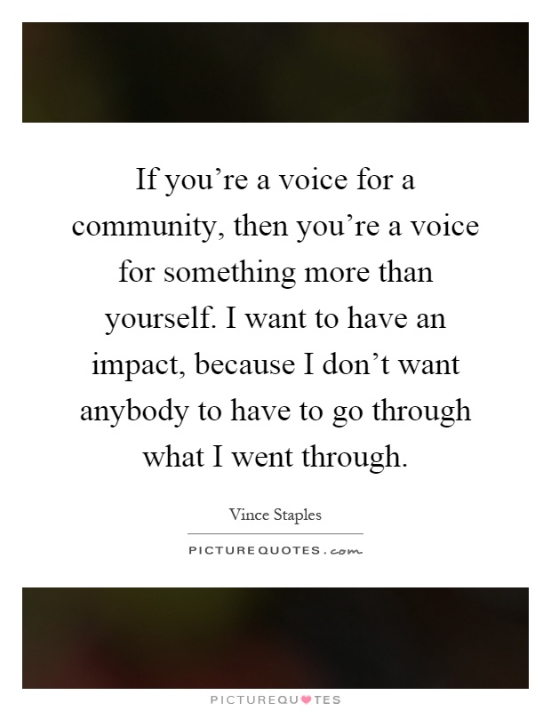 If you're a voice for a community, then you're a voice for something more than yourself. I want to have an impact, because I don't want anybody to have to go through what I went through Picture Quote #1