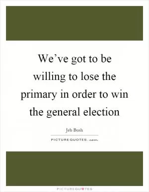 We’ve got to be willing to lose the primary in order to win the general election Picture Quote #1