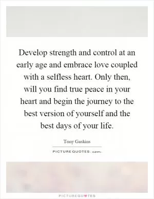 Develop strength and control at an early age and embrace love coupled with a selfless heart. Only then, will you find true peace in your heart and begin the journey to the best version of yourself and the best days of your life Picture Quote #1