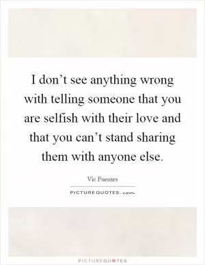 I don’t see anything wrong with telling someone that you are selfish with their love and that you can’t stand sharing them with anyone else Picture Quote #1