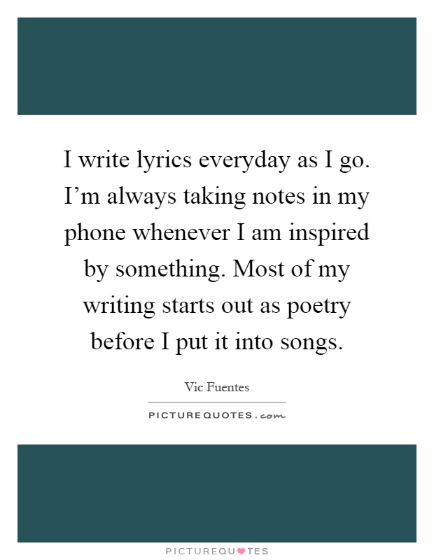I write lyrics everyday as I go. I'm always taking notes in my phone whenever I am inspired by something. Most of my writing starts out as poetry before I put it into songs Picture Quote #1