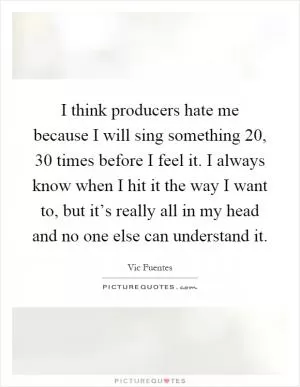 I think producers hate me because I will sing something 20, 30 times before I feel it. I always know when I hit it the way I want to, but it’s really all in my head and no one else can understand it Picture Quote #1