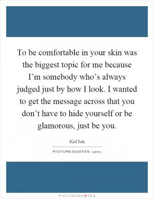 To be comfortable in your skin was the biggest topic for me because I’m somebody who’s always judged just by how I look. I wanted to get the message across that you don’t have to hide yourself or be glamorous, just be you Picture Quote #1