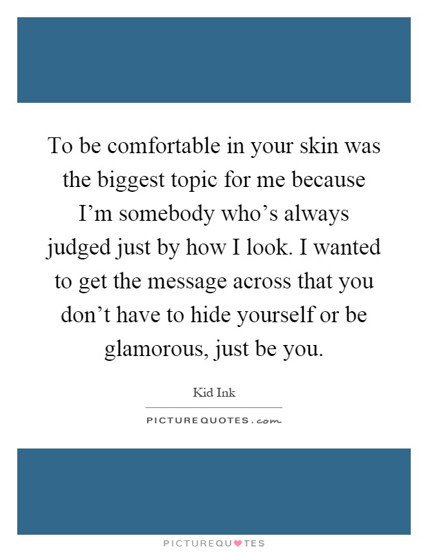 To be comfortable in your skin was the biggest topic for me because I'm somebody who's always judged just by how I look. I wanted to get the message across that you don't have to hide yourself or be glamorous, just be you Picture Quote #1