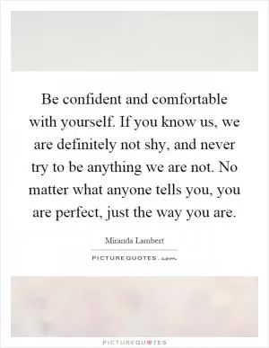 Be confident and comfortable with yourself. If you know us, we are definitely not shy, and never try to be anything we are not. No matter what anyone tells you, you are perfect, just the way you are Picture Quote #1