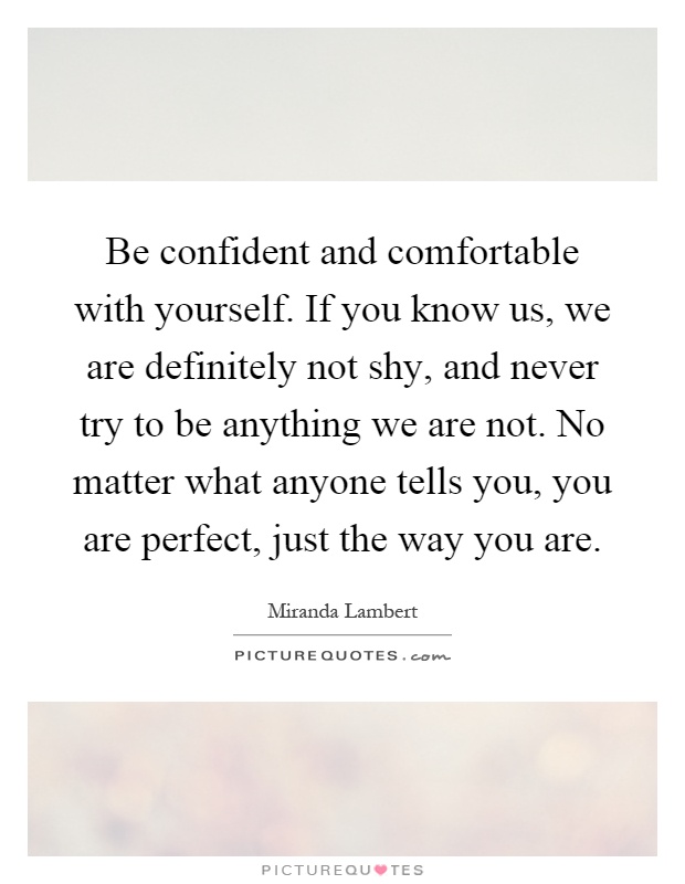 Be confident and comfortable with yourself. If you know us, we are definitely not shy, and never try to be anything we are not. No matter what anyone tells you, you are perfect, just the way you are Picture Quote #1
