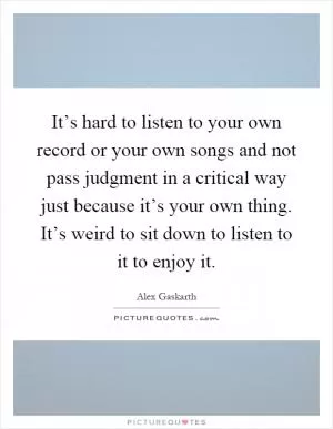 It’s hard to listen to your own record or your own songs and not pass judgment in a critical way just because it’s your own thing. It’s weird to sit down to listen to it to enjoy it Picture Quote #1