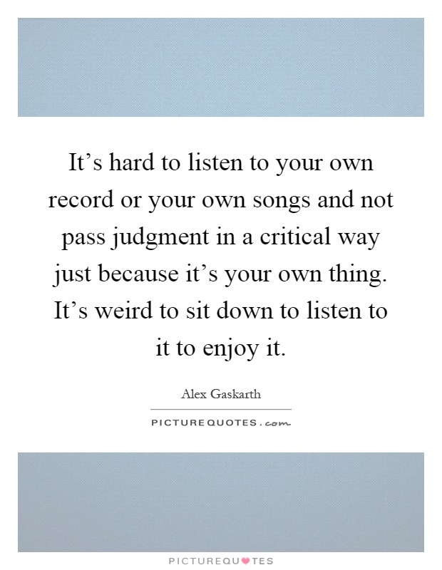 It's hard to listen to your own record or your own songs and not pass judgment in a critical way just because it's your own thing. It's weird to sit down to listen to it to enjoy it Picture Quote #1