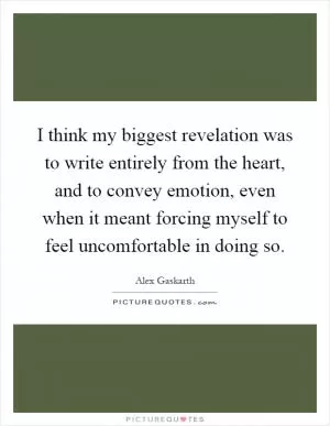 I think my biggest revelation was to write entirely from the heart, and to convey emotion, even when it meant forcing myself to feel uncomfortable in doing so Picture Quote #1