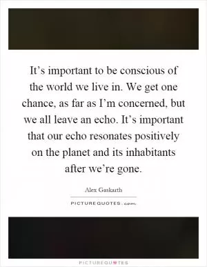 It’s important to be conscious of the world we live in. We get one chance, as far as I’m concerned, but we all leave an echo. It’s important that our echo resonates positively on the planet and its inhabitants after we’re gone Picture Quote #1