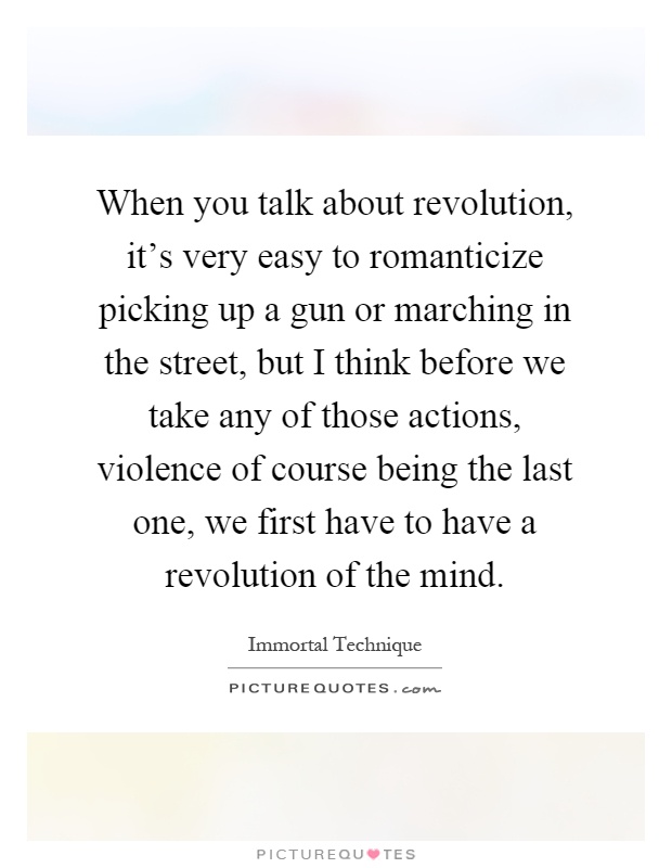 When you talk about revolution, it's very easy to romanticize picking up a gun or marching in the street, but I think before we take any of those actions, violence of course being the last one, we first have to have a revolution of the mind Picture Quote #1