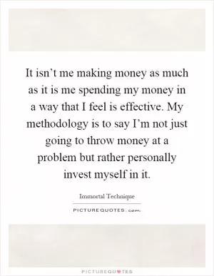 It isn’t me making money as much as it is me spending my money in a way that I feel is effective. My methodology is to say I’m not just going to throw money at a problem but rather personally invest myself in it Picture Quote #1