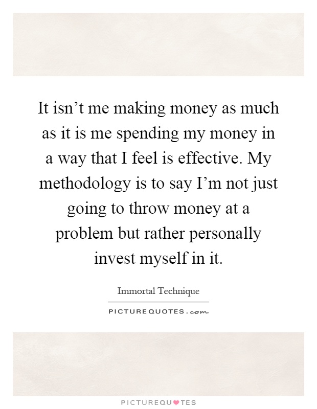 It isn't me making money as much as it is me spending my money in a way that I feel is effective. My methodology is to say I'm not just going to throw money at a problem but rather personally invest myself in it Picture Quote #1