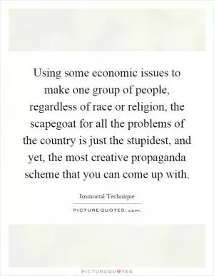 Using some economic issues to make one group of people, regardless of race or religion, the scapegoat for all the problems of the country is just the stupidest, and yet, the most creative propaganda scheme that you can come up with Picture Quote #1