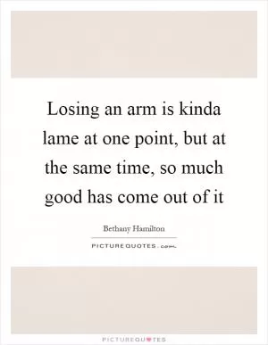 Losing an arm is kinda lame at one point, but at the same time, so much good has come out of it Picture Quote #1