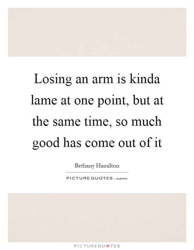 Losing an arm is kinda lame at one point, but at the same time, so much good has come out of it Picture Quote #1