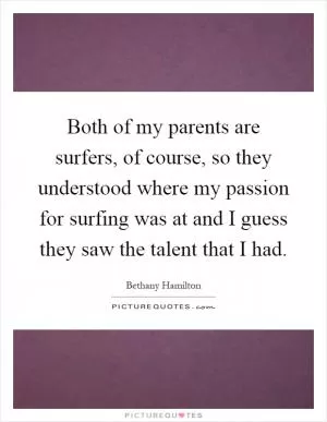Both of my parents are surfers, of course, so they understood where my passion for surfing was at and I guess they saw the talent that I had Picture Quote #1