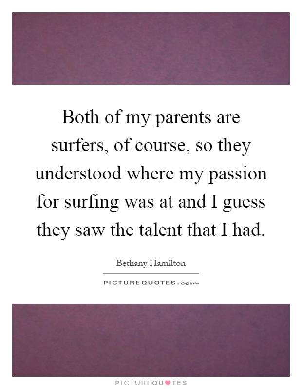 Both of my parents are surfers, of course, so they understood where my passion for surfing was at and I guess they saw the talent that I had Picture Quote #1