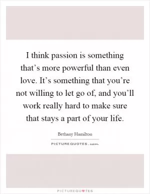 I think passion is something that’s more powerful than even love. It’s something that you’re not willing to let go of, and you’ll work really hard to make sure that stays a part of your life Picture Quote #1