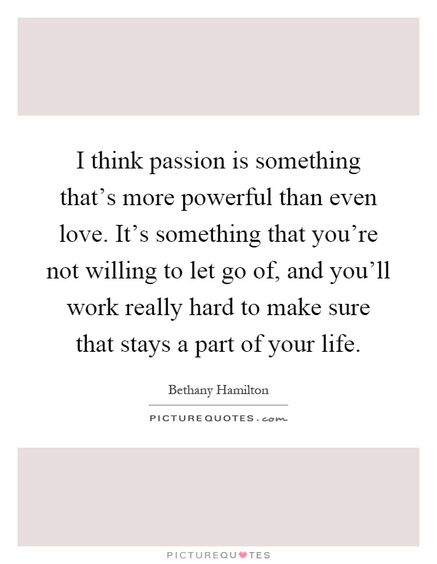 I think passion is something that's more powerful than even love. It's something that you're not willing to let go of, and you'll work really hard to make sure that stays a part of your life Picture Quote #1