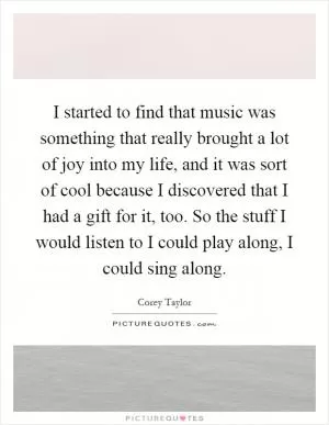 I started to find that music was something that really brought a lot of joy into my life, and it was sort of cool because I discovered that I had a gift for it, too. So the stuff I would listen to I could play along, I could sing along Picture Quote #1