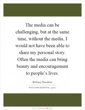 The media can be challenging, but at the same time, without the media, I would not have been able to share my personal story. Often the media can bring beauty and encouragement to people’s lives Picture Quote #1