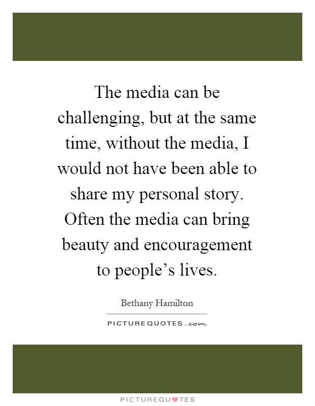 The media can be challenging, but at the same time, without the media, I would not have been able to share my personal story. Often the media can bring beauty and encouragement to people's lives Picture Quote #1