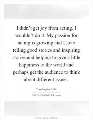 I didn’t get joy from acting, I wouldn’t do it. My passion for acting is growing and I love telling good stories and inspiring stories and helping to give a little happiness to the world and perhaps get the audience to think about different issues Picture Quote #1