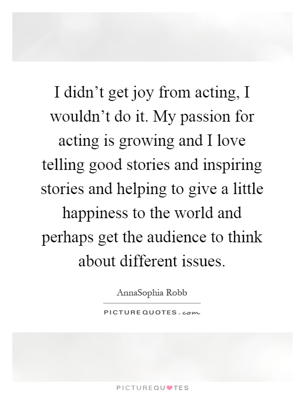 I didn't get joy from acting, I wouldn't do it. My passion for acting is growing and I love telling good stories and inspiring stories and helping to give a little happiness to the world and perhaps get the audience to think about different issues Picture Quote #1
