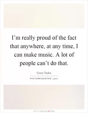 I’m really proud of the fact that anywhere, at any time, I can make music. A lot of people can’t do that Picture Quote #1