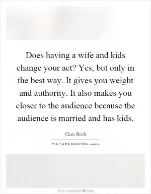 Does having a wife and kids change your act? Yes, but only in the best way. It gives you weight and authority. It also makes you closer to the audience because the audience is married and has kids Picture Quote #1