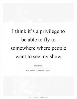 I think it’s a privilege to be able to fly to somewhere where people want to see my show Picture Quote #1