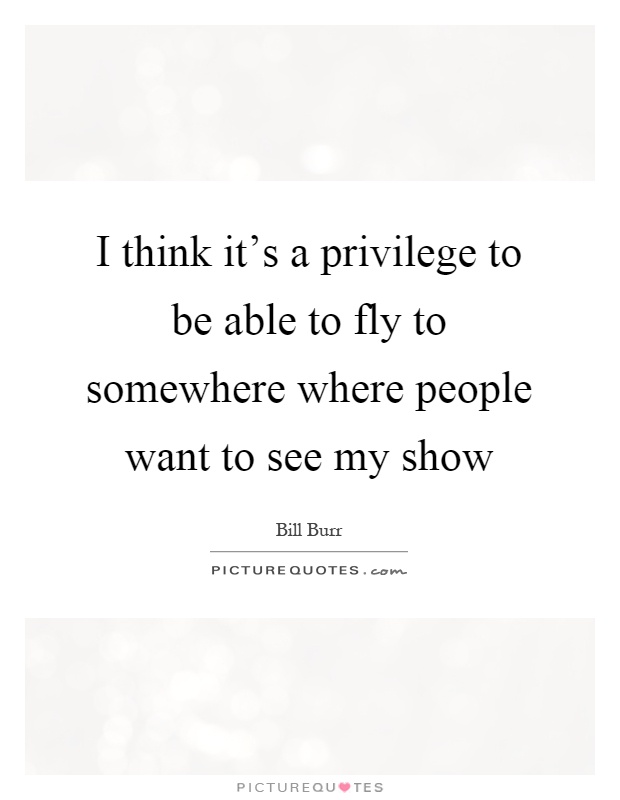 I think it's a privilege to be able to fly to somewhere where people want to see my show Picture Quote #1