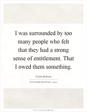 I was surrounded by too many people who felt that they had a strong sense of entitlement. That I owed them something Picture Quote #1