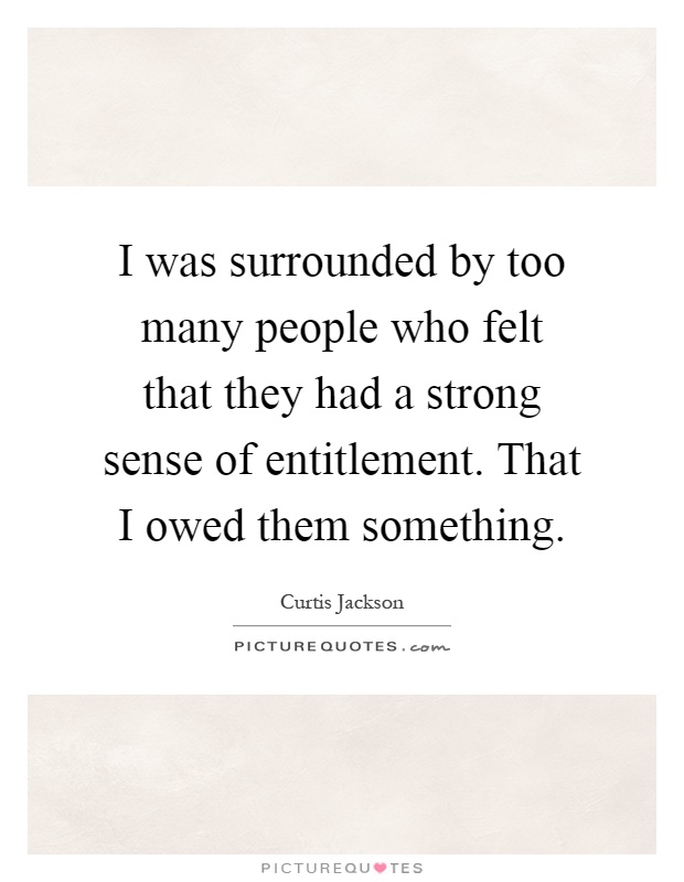 I was surrounded by too many people who felt that they had a strong sense of entitlement. That I owed them something Picture Quote #1