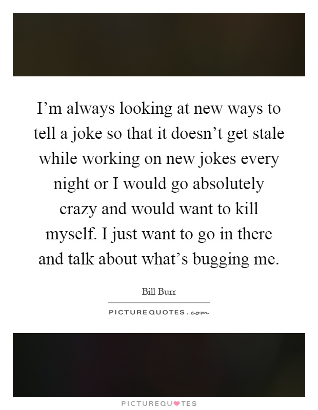 I'm always looking at new ways to tell a joke so that it doesn't get stale while working on new jokes every night or I would go absolutely crazy and would want to kill myself. I just want to go in there and talk about what's bugging me Picture Quote #1
