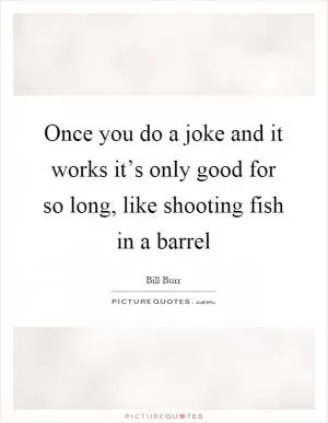 Once you do a joke and it works it’s only good for so long, like shooting fish in a barrel Picture Quote #1